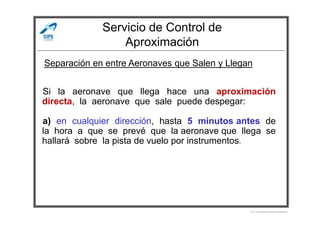 Servicio de Control de
Aproximación
Si la aeronave que llega hace una aproximación
directa, la aeronave que sale puede despegar:
Separación en entre Aeronaves que Salen y Llegan
a) en cualquier dirección, hasta 5 minutos antes de
la hora a que se prevé que la aeronave que llega se
hallará sobre la pista de vuelo por instrumentos.
Por Licenciado Christian Buchanan
 