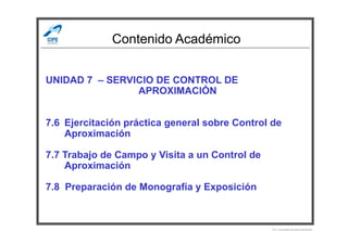 Contenido Académico
UNIDAD 7 – SERVICIO DE CONTROL DE
APROXIMACIÓN
7.6 Ejercitación práctica general sobre Control de7.6 Ejercitación práctica general sobre Control de
Aproximación
7.7 Trabajo de Campo y Visita a un Control de
Aproximación
7.8 Preparación de Monografía y Exposición
Por Licenciado Christian Buchanan
 