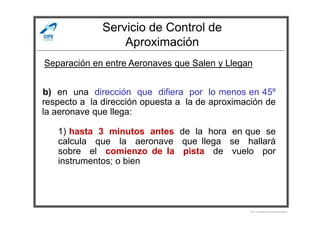 Servicio de Control de
Aproximación
b) en una dirección que difiera por lo menos en 45º
respecto a la dirección opuesta a la de aproximación de
la aeronave que llega:
Separación en entre Aeronaves que Salen y Llegan
la aeronave que llega:
1) hasta 3 minutos antes de la hora en que se
calcula que la aeronave que llega se hallará
sobre el comienzo de la pista de vuelo por
instrumentos; o bien
Por Licenciado Christian Buchanan
 