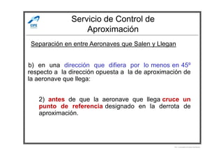 Servicio de Control de
Aproximación
b) en una dirección que difiera por lo menos en 45º
respecto a la dirección opuesta a la de aproximación de
la aeronave que llega:
Separación en entre Aeronaves que Salen y Llegan
la aeronave que llega:
2) antes de que la aeronave que llega cruce un
punto de referencia designado en la derrota de
aproximación.
Por Licenciado Christian Buchanan
 