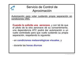 Servicio de Control de
Aproximación
Autorización para volar cuidando propia separación en
condiciones VMC
Cuando lo solicite una aeronave, y con tal de que
el piloto de la otra aeronave dé su consentimiento,
una dependencia ATC podrá dar autorización a un
Por Licenciado Christian Buchanan
una dependencia ATC podrá dar autorización a un
vuelo controlado para que vuele cuidando su propia
separación, respetando lo siguiente:
- en condiciones meteorológicas visuales, y
- durante las horas diurnas
 