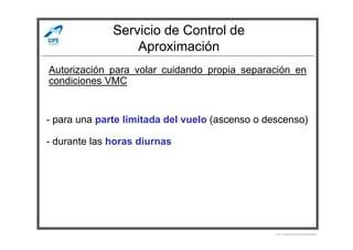 Servicio de Control de
Aproximación
Autorización para volar cuidando propia separación en
condiciones VMC
- para una parte limitada del vuelo (ascenso o descenso)
Por Licenciado Christian Buchanan
- para una parte limitada del vuelo (ascenso o descenso)
- durante las horas diurnas
 
