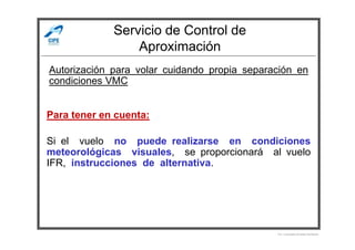 Servicio de Control de
Aproximación
Autorización para volar cuidando propia separación en
condiciones VMC
Para tener en cuenta:
Por Licenciado Christian Buchanan
Si el vuelo no puede realizarse en condiciones
meteorológicas visuales, se proporcionará al vuelo
IFR, instrucciones de alternativa.
 