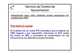 Servicio de Control de
Aproximación
Autorización para volar cuidando propia separación en
condiciones VMC
Para tener en cuenta:
Por Licenciado Christian Buchanan
Si el piloto de un vuelo IFR considera que el operar en
VMC llegará a ser imposible, informará al ATC antes
de entrar en IMC y procederá de conformidad con las
instrucciones de alternativa proporcionadas.
 