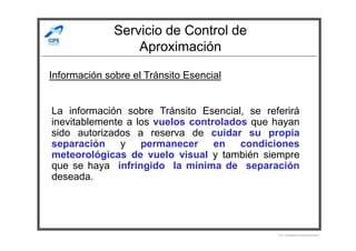 Servicio de Control de
Aproximación
Información sobre el Tránsito Esencial
La información sobre Tránsito Esencial, se referirá
inevitablemente a los vuelos controlados que hayan
Por Licenciado Christian Buchanan
inevitablemente a los vuelos controlados que hayan
sido autorizados a reserva de cuidar su propia
separación y permanecer en condiciones
meteorológicas de vuelo visual y también siempre
que se haya infringido la mínima de separación
deseada.
 