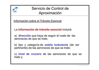 Servicio de Control de
Aproximación
Información sobre el Tránsito Esencial
La información de tránsito esencial incluirá:
a) dirección que haya de seguir el vuelo de las
Por Licenciado Christian Buchanan
a) dirección que haya de seguir el vuelo de las
aeronaves de que se trate;
b) tipo y categoría de estela turbulenta (de ser
pertinente) de las aeronaves de que se trate;
c) nivel de crucero de las aeronaves de que se
trate y;
 