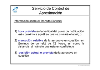 Servicio de Control de
Aproximación
Información sobre el Tránsito Esencial
1) hora prevista en la vertical del punto de notificación
más próximo a aquél en que se cruzará el nivel; o
Por Licenciado Christian Buchanan
más próximo a aquél en que se cruzará el nivel; o
2) marcación relativa de la aeronave en cuestión en
términos de un reloj de 12 horas, así como la
distancia al tránsito que está en conflicto; o
3) posición actual o prevista de la aeronave en
cuestión
 