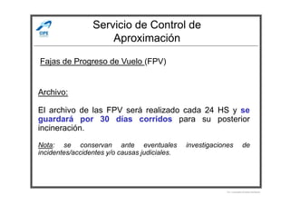 Servicio de Control de
Aproximación
Fajas de Progreso de Vuelo (FPV)
Archivo:
Por Licenciado Christian Buchanan
El archivo de las FPV será realizado cada 24 HS y se
guardará por 30 días corridos para su posterior
incineración.
Nota: se conservan ante eventuales investigaciones de
incidentes/accidentes y/o causas judiciales.
 