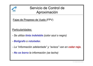 Servicio de Control de
Aproximación
Fajas de Progreso de Vuelo (FPV)
Particularidades:
Por Licenciado Christian Buchanan
- Se utiliza tinta indeleble (color azul o negro)
- Bolígrafo o rotulador.
- La “información adelantada” y “avisos” van en color rojo.
- No se borra la información (se tacha)
 