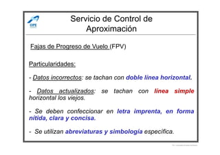 Servicio de Control de
Aproximación
Fajas de Progreso de Vuelo (FPV)
Particularidades:
- Datos incorrectos: se tachan con doble línea horizontal.
Por Licenciado Christian Buchanan
- Datos incorrectos: se tachan con doble línea horizontal.
- Datos actualizados: se tachan con línea simple
horizontal los viejos.
- Se deben confeccionar en letra imprenta, en forma
nítida, clara y concisa.
- Se utilizan abreviaturas y simbología específica.
 