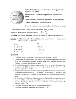 Centro: Punto interior que equidista de cualquier punto de la
superficie de la esfera.
Radio: Distancia del centro a un punto de la superficie de la
esfera.
Cuerda: Segmento que une dos puntos de la superficie esférica.
Diámetro: Cuerda que pasa por el centro.
El área de una esfera está determinada por la fórmula
Y el volumen de la esfera se encuentra determinado por la fórmula:
Donde r es la medida del radio de la esfera.
Ejemplo 1: Determinar el área y el volumen de una esfera, cuyo diámetro es 20 cm
Solución: Si el diámetro de la esfera es 20 cm, entonces su radio es 10 cm, ya que el
radio es la mitad del diámetro.
 
 
3
3
3
3
79.188,4
3
10004
3
104
:
3
4
:
cmV
cm
V
cm
V
r
V





EJERCICIOS
1. Calcular el área y el volumen de una esfera con un diámetro de 5 metros.
2. Determinar el costo del material para construir un depósito esférico, para almacenar
leche, si el diámetro es de 4 metros. Sabiendo que el metro cuadrado de lámina para
construir este tipo de artículos, cuesta $2.77
3. Determinar cuántos litros de agua, se pueden guardar en un tanque esférico que tiene
un diámetro de 38 decímetros, sabiendo que por cada decímetro cúbico se puede
guardar el equivalente a un litro.
4. Determinar cuántos litros de agua se pueden guardar en un tanque cilíndrico que
tiene en su base un diámetro de 12 decímetros y su altura es de 20 decímetros, y se
sabe que cada decímetro cúbico es un volumen con una capacidad para un litro de
agua.
5. Determinar el costo del material para construir un depósito cilíndrico, para almacenar
leche, si el diámetro de la base mide 3.6 metros, mientras que su altura es de 2.2
metros, sabiendo que el metro cuadrado de la lámina para construir este tipo de
artículos, cuesta $3.78
6. Calcular el área de una esfera con un diámetro de 6.58 metros
7. Calcular el volumen de una esfera cuyo radio mide 4.3 cm
3
4
3
r
V 

2
4A r 
 
 
2
2
2
2
64.1256:
1004.:
104:
4:
cmA
cmA
cmA
rA



 