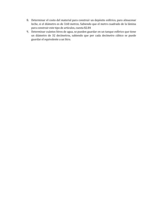 8. Determinar el costo del material para construir un depósito esférico, para almacenar
leche, si el diámetro es de 3.60 metros. Sabiendo que el metro cuadrado de la lámina
para construir este tipo de artículos, cuesta $2.84
9. Determinar cuántos litros de agua, se pueden guardar en un tanque esférico que tiene
un diámetro de 32 decímetros, sabiendo que por cada decímetro cúbico se puede
guardar el equivalente a un litro.
 