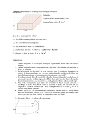 Ejemplo 3: Encontremos el área y el volumen del ortoedro.
Solución:
Área de la cara de enfrente: 8 cm2
Área de la cara lateral: 6cm2
Área de la cara superior: 12cm2
La cara del frente es igual que la cara trasera.
Las dos caras laterales son iguales.
La cara superior es igual a la cara inferior.
El área total es: ( ) ( ) ( )
El volumen es:
EJERCICIOS:
1. La base del prisma es un triángulo rectángulo cuyos catetos miden 3cm, 4cm y altura
de 8 ms.
2. La base del prisma es un triángulo equilátero que mide 2 ms por lado. Encontremos su
área y su volumen.
3. En la hacienda “Los Portales”. Se va a construir para el ganado un abrevadero de
madera de 4metros de largo. Los extremos serán triángulos equiláteros de 60 ms por
lado ¿Cuánta madera se necesita y cuantos litros de agua contendrá?
4. Se está exportando dulce de membrillo a Estados Unidos. Cada dulce tiene la forma de
un ortoedro con las medidas siguientes: 10cm, 5 cm y 2.5 cm. Los dulces demandan
dentro de cajas cubicas que miden 1mt de arista. ¿Cuántos dulces caben en cada caja?
5. Para evitar inundaciones que todos los inviernos se daban en San Salvador se
construyó en el rio Achuete un lecho de cemento en forma de ortoedro con una
longitud de 120 más, un ancho de 7 más, y una profundidad de 5 más. ¿Cuál es su
capacidad en metros cúbicos?
6. Se va a pintar una sala que tiene forma rectangular, un lado mide 3.5 más y el otro
4mts. La altura de las paredes es de 2.7mts. si el pintor cobrará 60 centavos por cada
metro cuadrado que pinte. ¿cuánto se le pagará por todo el trabajo?
7. Encuentra el área y el volumen de cada figura.
 