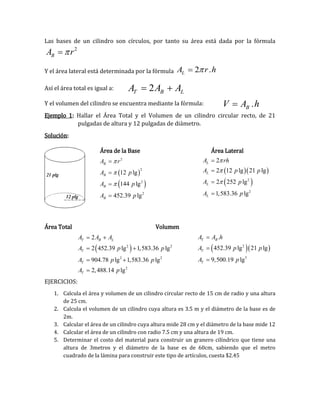 Las bases de un cilindro son círculos, por tanto su área está dada por la fórmula
2
BA r 
Y el área lateral está determinada por la fórmula 2 .LA r h
Así el área total es igual a:
Y el volumen del cilindro se encuentra mediante la fórmula:
Ejemplo 1: Hallar el Área Total y el Volumen de un cilindro circular recto, de 21
pulgadas de altura y 12 pulgadas de diámetro.
Solución:
Área de la Base Área Lateral
Área Total Volumen
EJERCICIOS:
1. Calcula el área y volumen de un cilindro circular recto de 15 cm de radio y una altura
de 25 cm.
2. Calcula el volumen de un cilindro cuya altura es 3.5 m y el diámetro de la base es de
2m.
3. Calcular el área de un cilindro cuya altura mide 28 cm y el diámetro de la base mide 12
4. Calcular el área de un cilindro con radio 7.5 cm y una altura de 19 cm.
5. Determinar el costo del material para construir un granero cilíndrico que tiene una
altura de 3metros y el diámetro de la base es de 60cm, sabiendo que el metro
cuadrado de la lámina para construir este tipo de artículos, cuesta $2.45
2T B LA A A 
.BV A h
 
 
2
2
2
2
12 lg
144 lg
452.39 lg
B
B
B
B
A r
A p
A p
A p







  
 2
2
2
2 12 lg 21 lg
2 252 lg
1,583.36 lg
L
L
L
L
A rh
A p p
A p
A p







 2 2
2 2
2
2
2 452.39 lg 1,583.36 lg
904.78 lg 1,583.36 lg
2,488.14 lg
T B L
T
T
T
A A A
A p p
A p p
A p
 
 
 

  2
3
.
452.39 lg 21 lg
9,500.19 lg
T B
T
T
A A h
A p p
A p



 