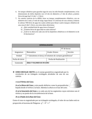 6. Un tanque cilíndrico para guardar jugo de uvas, ha sido llenado completamente, si las
dimensiones de dicho depósito son 2.4 dm de diámetro y 3 dm de altura ¿cuántos
litros de jugo hay? (1 dm3 = 1 litro)
7. Un camino cisterna de la ANDA, tiene un tanque completamente cilíndrico, con un
diámetro de 2 más y 5 más de largo, logra llenar 15 cisternas de una colonia y todavía
le sobran 708 litros de agua los cuales utilizó para llenar cuatro tanques cilíndrico de
una casa;(1 dm3= litro), con estos datos determina:
a) ¿Qué cantidad total de agua tiene el tanque?
b) ¿Cuántos litros de agua dejó en cada cisterna?
c) ¿Cuál es la altura de cada uno de los depósitos cilíndricos si el diámetro es de
10 decímetros?
 CONO CIRCULAR RECTO: es el cuerpo geométrico engendrado por la
revolución de un triángulo rectángulo alrededor de uno de sus
catetos.
v: es el Vértice del Cono.
h: es la Altura del Cono y esta puede definirse como la perpendicular
bajada desde el vértice a la base. Además la altura es el eje del cono.
G: es la Generatriz del Cono y es cada uno de los segmentos cuyos extremos son el
vértice y un punto de la circunferencia de la base.
R: es el Radio de la Base del Cono
Como el cono es engendrado por un triángulo rectángulo, el valor de sus lados está en
proporción al teorema de Pitágoras:
2 2 2
g h r 
GENERALIDADES
N° de horas:
Asignatura Matemática Grado: Octavo Sección:
Unidad 7 “Calculemos el área y el volumen de cuerpos geométricos”
Fecha de inicio Fecha de finalización
Contenido ÁREA Y VOLUMEN DE UN CONO
 