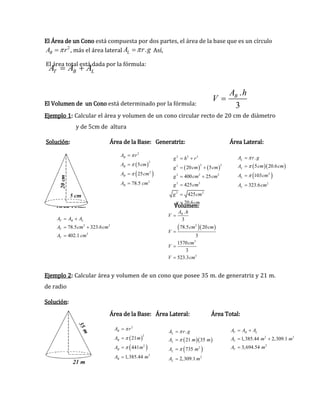 El Área de un Cono está compuesta por dos partes, el área de la base que es un círculo
2
BA r  , más el área lateral .LA r g Así,
El área total está dada por la fórmula:
El Volumen de un Cono está determinado por la fórmula:
Ejemplo 1: Calcular el área y volumen de un cono circular recto de 20 cm de diámetro
y de 5cm de altura
Solución: Área de la Base: Generatriz: Área Lateral:
Área Total: Volumen:
Ejemplo 2: Calcular área y volumen de un cono que posee 35 m. de generatriz y 21 m.
de radio
Solución:
Área de la Base: Área Lateral: Área Total:
T B LA A A 
.
3
BA h
V 
   
2 2 2
2 22
2 2 2
2 2
2 2
20 5
400 25
425
425
20.6
g h r
g cm cm
g cm cm
g cm
g cm
g cm
 
 
 



 
 
2
2
2
2
5
25
78.5
B
B
B
B
A r
A cm
A cm
A cm







  
 2
2
.
5 20.6
103
323.6
L
L
L
L
A r g
A cm cm
A cm
A cm







2 2
2
78.5 323.6
402.1
T B L
T
T
A A A
A cm cm
A cm
 
 

  2
3
3
.
3
78.5 20
3
1570
3
523.3
BA h
V
cm cm
V
cm
V
V cm




 
 
2
2
2
2
21
441
1,385.44
B
B
B
B
A r
A m
A m
A m







  
 2
2
.
21 35
735
2,309.1
L
L
L
L
A r g
A m m
A m
A m







2 2
2
1,385.44 2,309.1
3,694.54
T B L
T
T
A A A
A m m
A m
 
 

 