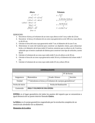 Altura Volumen:
EJERCICIOS:
1. Encontrar el área y el volumen de un cono cuya altura es de 5 cm y radio de 2.5cm
2. Encontrar el área y el volumen de un cono cuya generatriz es de 100 cm y cuya altura
es de 64 cm.
3. Calcular el área del cono cuya generatriz mide 7 cm; el diámetro de la case 5 cm.
4. Determinar el costo del material para construir un depósito cónico, para almacenar
leche, si el diámetro de la base mide 4.5 metros, mientras que su altura es de 3 metros,
sabiendo que el metro cuadrado de lámina para construir este tipo de artículos, cuesta
$3.25
5. Calcular el volumen de un cono cuyo radio mide 5 cm y la altura es de 20 cm.
6. Calcular el área de un cono cuya generatriz mide 18 cm y el diámetro de la base mide 7
cm.
7. Calcular el volumen de un cono cuyo radio mide 25 cm y altura 38 cm
ESFERA: es el lugar geométrico de todos los puntos del espacio que se encuentran a
igual distancia de un punto interior llamado Centro.
La Esfera: es el cuerpo geométrico engendrado por la revolución completa de un
semicírculo alrededor de su diámetro.
Elementos de la esfera
GENERALIDADES
N° de horas:
Asignatura Matemática Grado: Octavo Sección:
Unidad 7 “Calculemos el área y el volumen de cuerpos geométricos”
Fecha de inicio Fecha de finalización
Contenido ÁREA Y VOLUMEN DE UNA ESFERA
   
2 2 2
2 22
2 2 2
2 2 2
2 2
2 2
35 21
1,225 441
1,225 441
784
784
28
g h r
m h m
m h m
m m h
m h
m h
m h
 
 
 
 



  2
3
3
.
3
1,385.44 28
3
38,792.32
3
12,930.77
BA h
V
m m
V
m
V
V m




 
