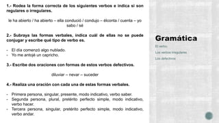 El verbo.
Los verbos irregulares
Los defectivos
1.- Rodea la forma correcta de los siguientes verbos e indica si son
regulares o irregulares.
le ha abierto / ha abierto – ella condució / condujo – élconta / cuenta – yo
sabo / sé
2.- Subraya las formas verbales, indica cuál de ellas no se puede
conjugar y escribe qué tipo de verbo es.
- El día comenzó algo nublado.
- Yo me antojé un capricho.
3.- Escribe dos oraciones con formas de estos verbos defectivos.
diluviar – nevar – suceder
4.- Realiza una oración con cada una de estas formas verbales.
- Primera persona, singular, presente, modo indicativo, verbo saber.
- Segunda persona, plural, pretérito perfecto simple, modo indicativo,
verbo hacer.
- Tercera persona, singular, pretérito perfecto simple, modo indicativo,
verbo andar.
 