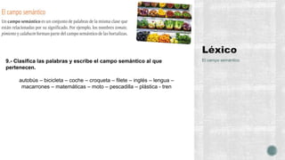 El campo semántico9.- Clasifica las palabras y escribe el campo semántico al que
pertenecen.
autobús – bicicleta – coche – croqueta – filete – inglés – lengua –
macarrones – matemáticas – moto – pescadilla – plástica - tren
 