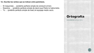 Las palabras con g y con j
12.- Escribe los verbos que se indican entre paréntesis.
- El maquinista … (pretérito perfecto simple de conducir) el tren.
- Nosotros … (pretérito perfecto simple de decir) que Pedro lo había leído.
- Tú … (pretérito perfecto simple de traer) el equipaje medio vacío.
 