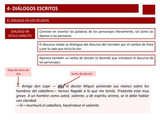 4- DIÁLOGOS ESCRITOS
EL DIÁLOGO EN LOS RELATOS
DIÁLOGO EN
ESTILO DIRECTO
Consiste en insertar las palabras de los personajes literalmente, tal como las
dijeron o las pensaron.
El discurso citado se distingue del discurso del narrador por el cambio de línea
y por la raya que inicia la cita.
Aparece también un verbo de dicción (o dicendi) que introduce el discurso de
los personajes.
— Amigo don Lope — dijo el doctor Miquis poniendo sus manos sobre los
hombros del caballero— hemos llegado a lo que me temía. Tristanita está muy
grave. A un hombre como usted, valiente, y de espíritu sereno, se le debe hablar
con claridad.
—Sí—murmuró el caballero, haciéndose el valiente.
Verbo de dicción
Raya de inicio de
cita
 