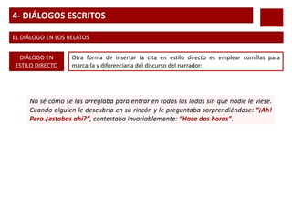 4- DIÁLOGOS ESCRITOS
EL DIÁLOGO EN LOS RELATOS
DIÁLOGO EN
ESTILO DIRECTO
Otra forma de insertar la cita en estilo directo es emplear comillas para
marcarla y diferenciarla del discurso del narrador:
No sé cómo se las arreglaba para entrar en todos los lados sin que nadie le viese.
Cuando alguien le descubría en su rincón y le preguntaba sorprendiéndose: “¡Ah!
Pero ¿estabas ahí?”, contestaba invariablemente: “Hace dos horas”.
 