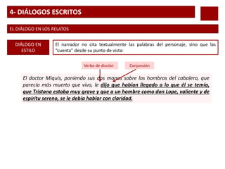 4- DIÁLOGOS ESCRITOS
EL DIÁLOGO EN LOS RELATOS
DIÁLOGO EN
ESTILO
INDIRECTO
El narrador no cita textualmente las palabras del personaje, sino que las
“cuenta” desde su punto de vista:
El doctor Miquis, poniendo sus dos manos sobre los hombros del cabalero, que
parecía más muerto que vivo, le dijo que habían llegado a lo que él se temía,
que Tristana estaba muy grave y que a un hombre como don Lope, valiente y de
espíritu sereno, se le debía hablar con claridad.
Verbo de dicción Conjunción
 