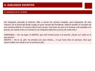 4- DIÁLOGOS ESCRITOS
EL DIÁLOGO EN EL TEATRO
(Un despacho parecido al anterior. Más o menos los mismos muebles, pero dispuestos de otra
manera. De la pared del fondo cuelga un gran retrato del Presidente. Deberá resaltar el recuadro de
una ventana abierta. En escena está el Loco, de pie, muy tieso, de cara a la ventana y de espaldas a la
puerta, por donde entra un comisario con chaqueta deportiva y jersey de cuello alto.)
COMISARIO.— (En voz baja, al AGENTE, que está inmóvil junto a la puerta). ¿Quién es? ¿Qué es lo
que quiere?
AGENTE.— No lo sé, jefe. Ha entrado con unas ínfulas…, ni que fuera Dios en persona. Dice que
quiere hablar con usted y con el comisario jefe.
 