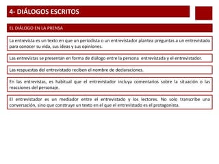 4- DIÁLOGOS ESCRITOS
EL DIÁLOGO EN LA PRENSA
La entrevista es un texto en que un periodista o un entrevistador plantea preguntas a un entrevistado
para conocer su vida, sus ideas y sus opiniones.
Las entrevistas se presentan en forma de diálogo entre la persona entrevistada y el entrevistador.
Las respuestas del entrevistado reciben el nombre de declaraciones.
En las entrevistas, es habitual que el entrevistador incluya comentarios sobre la situación o las
reacciones del personaje.
El entrevistador es un mediador entre el entrevistado y los lectores. No solo transcribe una
conversación, sino que construye un texto en el que el entrevistado es el protagonista.
 