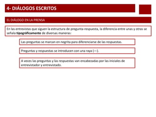 4- DIÁLOGOS ESCRITOS
EL DIÁLOGO EN LA PRENSA
En las entrevistas que siguen la estructura de pregunta-respuesta, la diferencia entre unas y otras se
señala tipográficamente de diversas maneras:
Las preguntas se marcan en negrita para diferenciarse de las respuestas.
Preguntas y respuestas se introducen con una raya (—).
A veces las preguntas y las respuestas van encabezadas por las iniciales de
entrevistador y entrevistado.
 