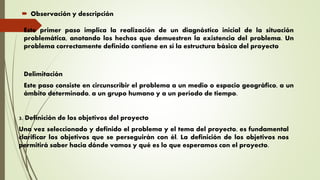  Observación y descripción
Este primer paso implica la realización de un diagnóstico inicial de la situación
problemática, anotando los hechos que demuestren la existencia del problema. Un
problema correctamente definido contiene en sí la estructura básica del proyecto
Delimitación
Este paso consiste en circunscribir el problema a un medio o espacio geográfico, a un
ámbito determinado, a un grupo humano y a un período de tiempo.
3. Definición de los objetivos del proyecto
Una vez seleccionado y definido el problema y el tema del proyecto, es fundamental
clarificar los objetivos que se perseguirán con él. La definición de los objetivos nos
permitirá saber hacia dónde vamos y qué es lo que esperamos con el proyecto.
 