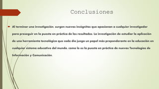  Al terminar una investigación, surgen nuevas incógnitas que apasionan a cualquier investigador
para proseguir en la puesta en práctica de los resultados. La investigación de estudiar la aplicación
de una herramienta tecnológica que cada día juega un papel más preponderante en la educación en
cualquier sistema educativo del mundo, como lo es la puesta en práctica de nuevas Tecnologías de
Información y Comunicación.
Conclusiones
 