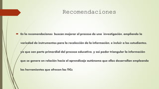  En la recomendaciones buscan mejorar el proceso de una investigación, ampliando la
variedad de instrumentos para la recolección de la información, e incluir a los estudiantes,
ya que son parte primordial del proceso educativo, y así poder triangular la información
que se genere en relación hacia el aprendizaje autónomo que ellos desarrollan empleando
las herramientas que ofrecen las TICs
Recomendaciones
 