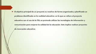  El objetivo principal de un proyecto es resolver de forma organizada y planificada un
problema identificado en la realidad educativa, en lo que se refiere al proyecto
educativo con el uso de la TICs se pretende utilizar las tecnologías de información y
comunicación para mejorar la calidad de la educación. Esto implica realizar proyectos
de innovación educativa .
 