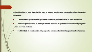 La justificación es una descripción más o menos amplia que responde a las siguientes
cuestiones:
 Importancia y actualidad que tiene el tema o problema que se va a esclarecer.
 Utilidad práctica que el trabajo tendrá, es decir a quiénes beneficiará el proyecto
que se va a realizar.
 Factibilidad de realización del proyecto, así como también las posibles limitaciones.
 