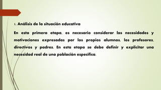 1. Análisis de la situación educativa
En esta primera etapa, es necesario considerar las necesidades y
motivaciones expresadas por los propios alumnos, los profesores,
directivos y padres. En esta etapa se debe definir y explicitar una
necesidad real de una población específica.
 