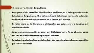  2. Selección y definición del problema
• Para pasar de la necesidad identificada al problema en sí debe procederse a la
delimitación del problema. El problema deberá delimitarse tanto en la extensión
(ámbito o alcance) del concepto como en el tiempo y el espacio.
• Revisión inicial de la literatura o bibliografía que existe sobre la temática del
problema definido.
• Sondeos de documentación en archivos y bibliotecas con el fin de observar como
han sido desarrollados temas y proyectos similares.
• Consejos de profesionales especializados y con experiencia en el campo específico
que se desea abordar.
 