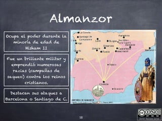 Javier Anzano Jericó
Almanzor
12
Ocupa el poder durante la
minoría de edad de
Hisham II
Fue un brillante militar y
emprendió numerosas
razias (campañas de
saqueo) contra los reinos
cristianos.
Destacan sus ataques a
Barcelona o Santiago de C.
 