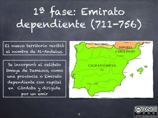 Javier Anzano Jericó
1ª fase: Emirato
dependiente (711-756)
7
Se incorporó al califato
Omeya de Damasco, como
una provincia o Emirato
dependiente con capital
en Córdoba y dirigida
por un emir
El nuevo territorio recibió
el nombre de Al-Andalus.
 