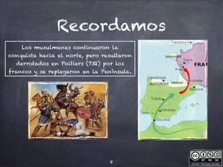 Javier Anzano Jericó
Recordamos
8
Los musulmanes continuaron la
conquista hacia el norte, pero resultaron
derrotados en Poitiers (732) por los
francos y se replegaron en la Península.
 