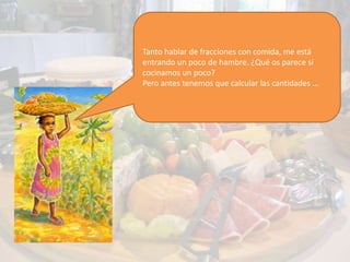 Tanto hablar de fracciones con comida, me está
entrando un poco de hambre. ¿Qué os parece si
cocinamos un poco?
Pero antes tenemos que calcular las cantidades …
 