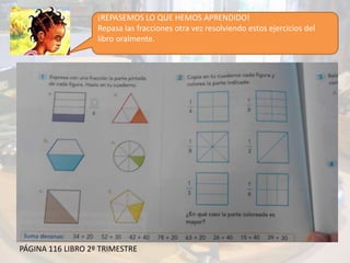 ¡REPASEMOS LO QUE HEMOS APRENDIDO!
Repasa las fracciones otra vez resolviendo estos ejercicios del
libro oralmente.
PÁGINA 116 LIBRO 2º TRIMESTRE
 