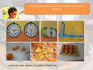 ¡Estamos rodeados de fracciones! ¿Sabrías decirme más
ejemplos?
LLUVIA DE IDEAS. PÁGINA 115 LIBRO 2º TRIMESTRE
 