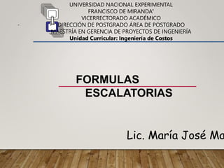 FORMULAS
ESCALATORIAS
Lic. María José Ma
UNIVERSIDAD NACIONAL EXPERIMENTAL
FRANCISCO DE MIRANDA”
VICERRECTORADO ACADÉMICO
DIRECCIÓN DE POSTGRADO ÁREA DE POSTGRADO
MAESTRÍA EN GERENCIA DE PROYECTOS DE INGENIERÍA
Unidad Curricular: Ingeniería de Costos
“
 