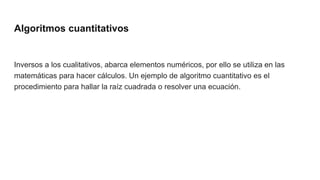 Algoritmos cuantitativos
Inversos a los cualitativos, abarca elementos numéricos, por ello se utiliza en las
matemáticas para hacer cálculos. Un ejemplo de algoritmo cuantitativo es el
procedimiento para hallar la raíz cuadrada o resolver una ecuación.
 