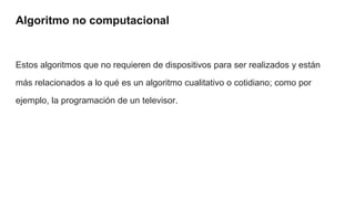 Algoritmo no computacional
Estos algoritmos que no requieren de dispositivos para ser realizados y están
más relacionados a lo qué es un algoritmo cualitativo o cotidiano; como por
ejemplo, la programación de un televisor.
 