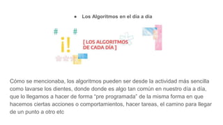 ● Los Algoritmos en el día a día
Cómo se mencionaba, los algoritmos pueden ser desde la actividad más sencilla
como lavarse los dientes, donde donde es algo tan común en nuestro día a día,
que lo llegamos a hacer de forma “pre programada” de la misma forma en que
hacemos ciertas acciones o comportamientos, hacer tareas, el camino para llegar
de un punto a otro etc
 