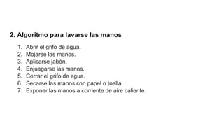 2. Algoritmo para lavarse las manos
1. Abrir el grifo de agua.
2. Mojarse las manos.
3. Aplicarse jabón.
4. Enjuagarse las manos.
5. Cerrar el grifo de agua.
6. Secarse las manos con papel o toalla.
7. Exponer las manos a corriente de aire caliente.
 