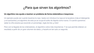 ¿Para que sirven los algoritmos?
Un algoritmo nos ayuda a resolver un problema de forma sistemática e inequívoca.
Un ejemplo puede ser cuando lavamos la ropa basta con introducir la ropa en la lavadora (más el detergente
y el suavizante) y el algoritmo de esta ya se ocupa él solito de dejarla como nueva. O cuando queremos
saber la cifra exacta que esconde un porcentaje, regla de tres ¡y listo!
Pero con la llegada de los ordenadores, el algoritmo cobra más importancia. Y es que permite obtener un
resultado a partir de un gran volumen de datos, y hacerlo en tan solo un segundo
 