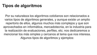 Tipos de algoritmos
Por su naturaleza los algoritmos cotidianos son relacionados a
varios tipos de algoritmos generales, y aunque existe un amplio
repertorio de ellos, algunos muchos más complejos y que son
aprovechados en informática, mercadotecnia, en la industria para
la realización de evaluaciones, perfiles, etc; nos dedicaremos a
mencionar los más simples y cercanos al tema que nos interesa.
Algunos tipos de algoritmos y ejemplos:
 